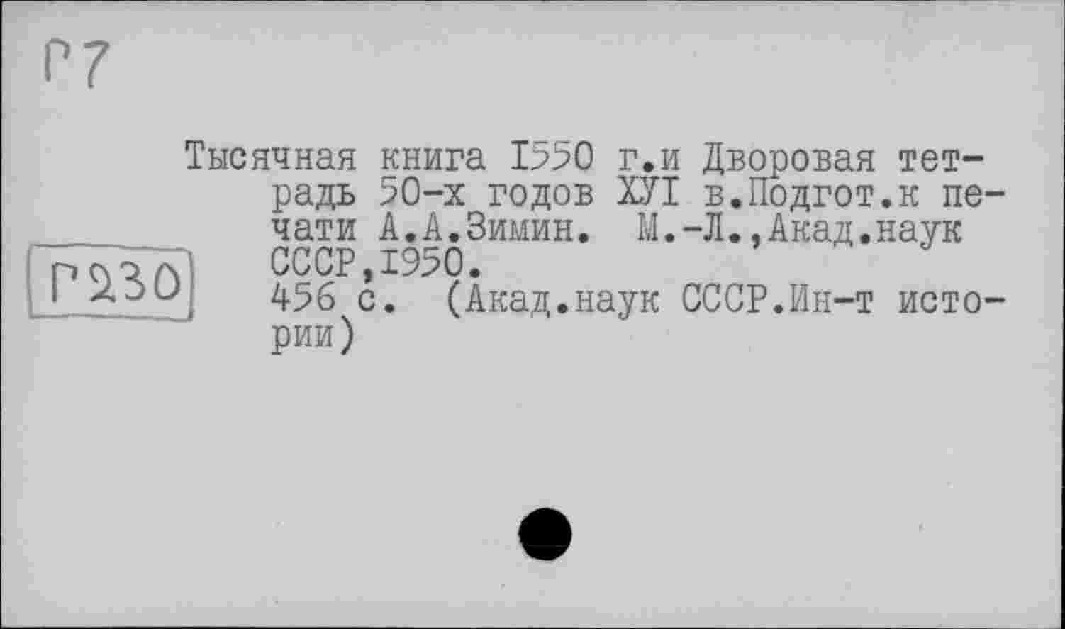 ﻿Р230
Тысячная книга 1>50 г.и Дворовая тетрадь 50-х годов ХУІ в.Подгот.к печати А.А.Зимин. М.-Л.,Акад.наук СССР,1950.
456 с. (Акад.наук СССР.Ин-т истории)